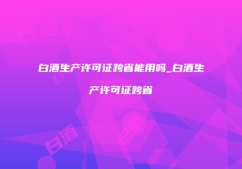 白酒生产许可证跨省能用吗_白酒生产许可证跨省