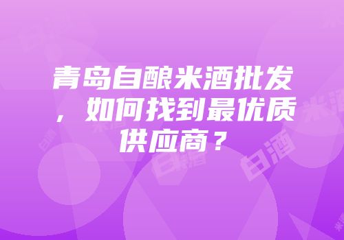 青岛自酿米酒批发，如何找到最优质供应商？