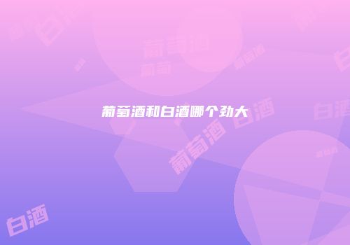 葡萄酒和白酒哪个劲大