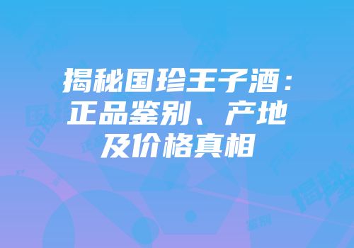 揭秘国珍王子酒：正品鉴别、产地及价格真相