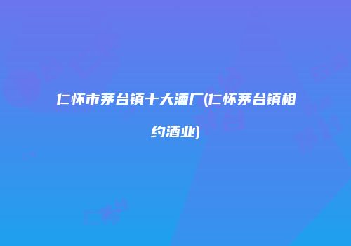仁怀市茅台镇十大酒厂(仁怀茅台镇相约酒业)