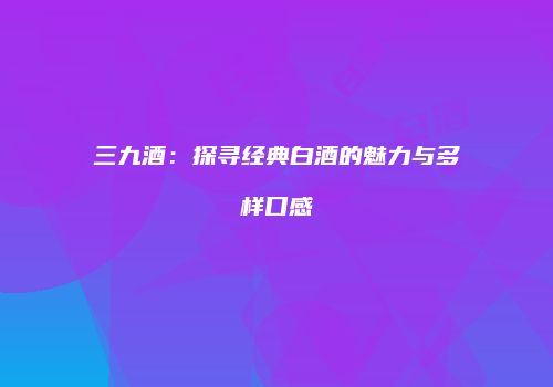 三九酒：探寻经典白酒的魅力与多样口感