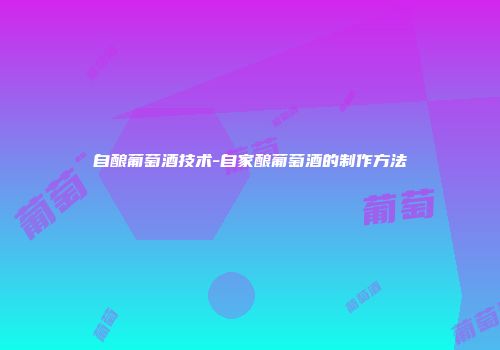 自酿葡萄酒技术-自家酿葡萄酒的制作方法