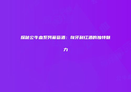探秘公牛血系列葡萄酒：匈牙利红酒的独特魅力