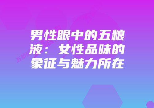 男性眼中的五粮液：女性品味的象征与魅力所在