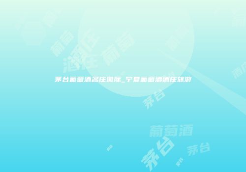 茅台葡萄酒名庄国际_宁夏葡萄酒酒庄旅游