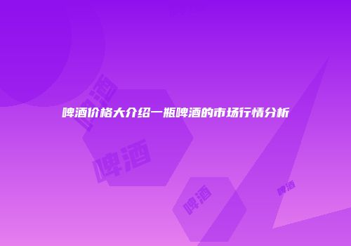 啤酒价格大介绍一瓶啤酒的市场行情分析