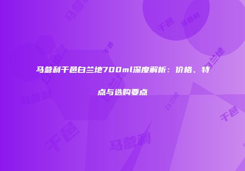 马爹利干邑白兰地700ml深度解析：价格、特点与选购要点