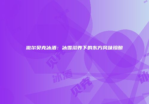 撒尔贝克冰酒：冰雪滋养下的东方风味珍酿