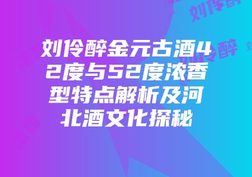 刘伶醉金元古酒42度与52度浓香型特点解析及河北酒文化探秘