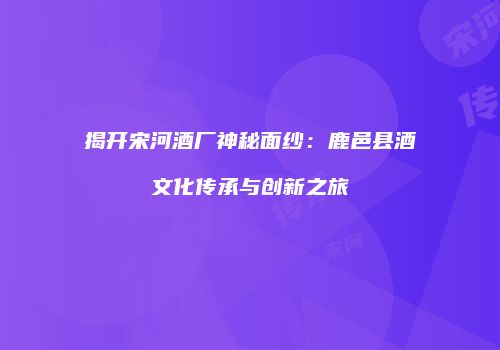 揭开宋河酒厂神秘面纱：鹿邑县酒文化传承与创新之旅