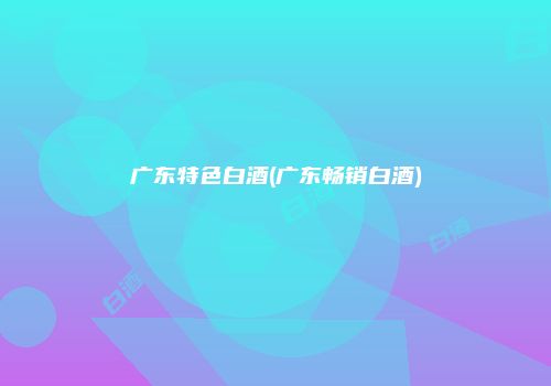 广东特色白酒(广东畅销白酒)