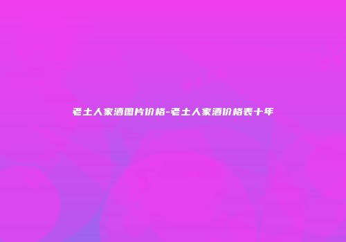 老土人家酒图片价格-老土人家酒价格表十年