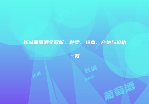 长城葡萄酒全解析：种类、特点、产地与价格一览