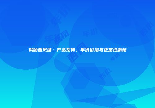 揭秘西凤酒：产品系列、年份价格与正宗性解析