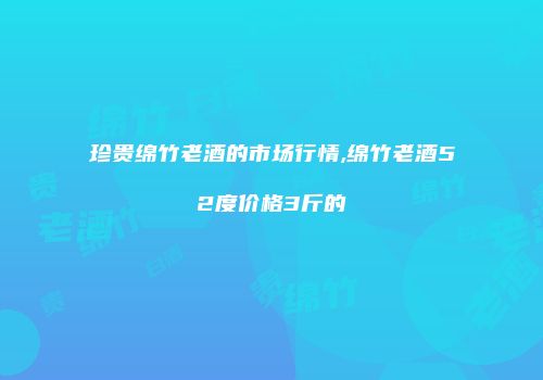 珍贵绵竹老酒的市场行情,绵竹老酒52度价格3斤的