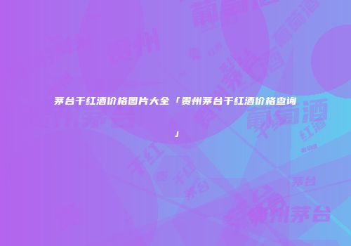 茅台干红酒价格图片大全「贵州茅台干红酒价格查询」