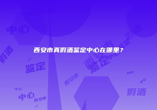 西安市真假酒鉴定中心在哪里？