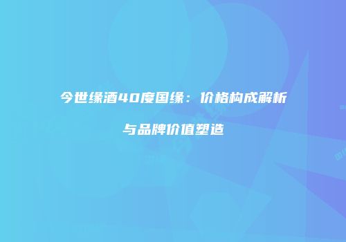 今世缘酒40度国缘：价格构成解析与品牌价值塑造
