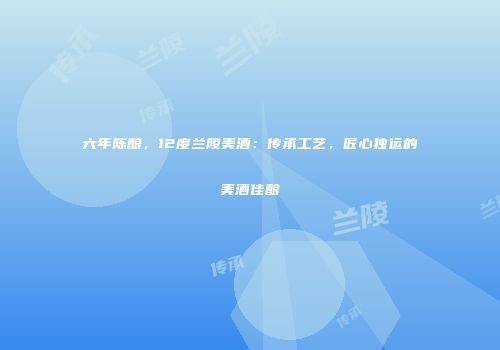 六年陈酿，12度兰陵美酒：传承工艺，匠心独运的美酒佳酿