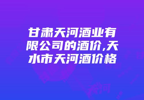 甘肃天河酒业有限公司的酒价,天水市天河酒价格