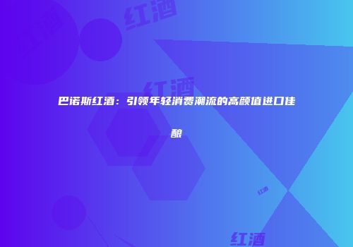 巴诺斯红酒：引领年轻消费潮流的高颜值进口佳酿