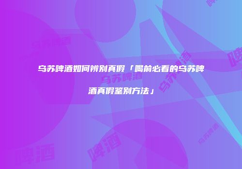 乌苏啤酒如何辨别真假「喝前必看的乌苏啤酒真假鉴别方法」