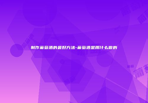 制作葡萄酒的最好方法-葡萄酒是用什么做的