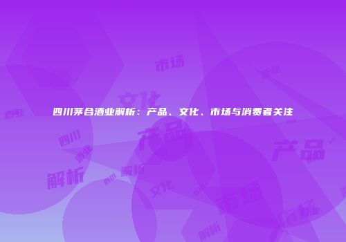 四川茅合酒业解析：产品、文化、市场与消费者关注