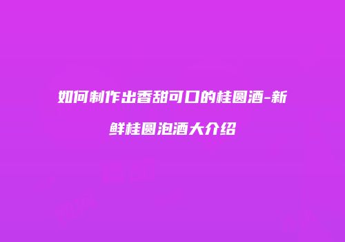 如何制作出香甜可口的桂圆酒-新鲜桂圆泡酒大介绍