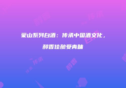 蒙山系列白酒：传承中国酒文化，醇香佳酿受青睐