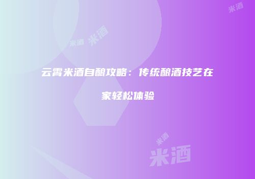 云霄米酒自酿攻略：传统酿酒技艺在家轻松体验