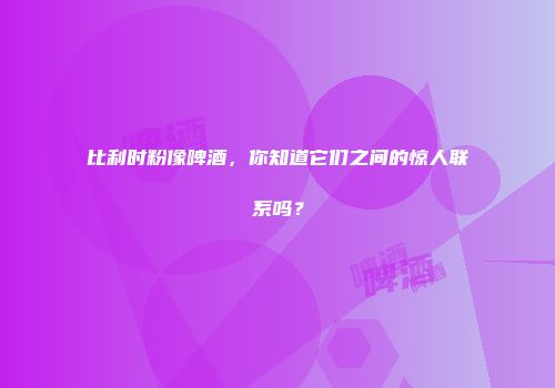 比利时粉像啤酒，你知道它们之间的惊人联系吗？