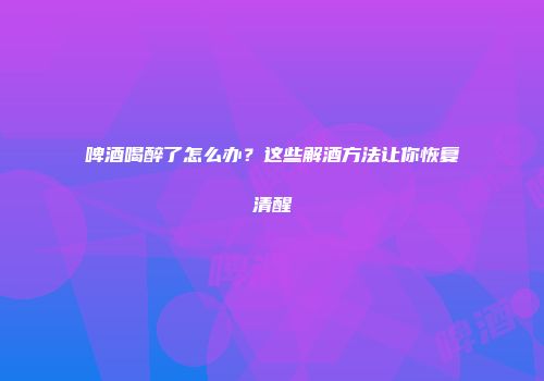 啤酒喝醉了怎么办？这些解酒方法让你恢复清醒