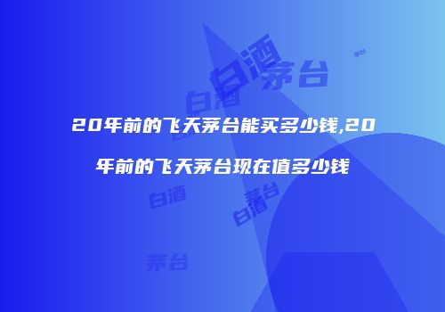 20年前的飞天茅台能买多少钱,20年前的飞天茅台现在值多少钱