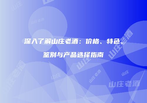 深入了解山庄老酒：价格、特色、鉴别与产品选择指南