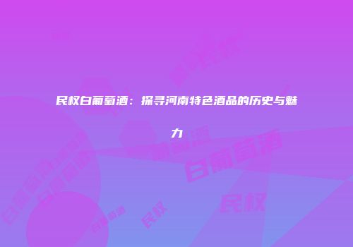 民权白葡萄酒：探寻河南特色酒品的历史与魅力