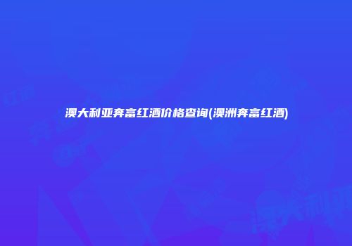 澳大利亚奔富红酒价格查询(澳洲奔富红酒)