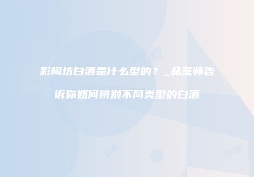 彩陶坊白酒是什么型的？_品鉴师告诉你如何辨别不同类型的白酒