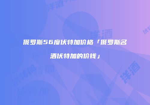 俄罗斯56度伏特加价格「俄罗斯名酒伏特加的价钱」