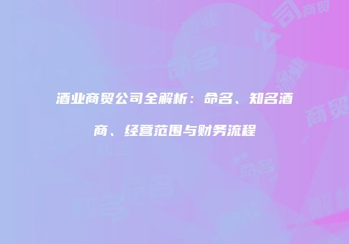 酒业商贸公司全解析：命名、知名酒商、经营范围与财务流程