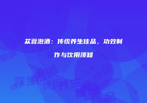 苁蓉泡酒：传统养生佳品，功效制作与饮用须知