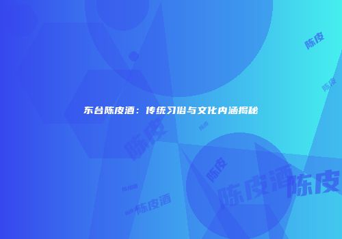 东台陈皮酒：传统习俗与文化内涵揭秘