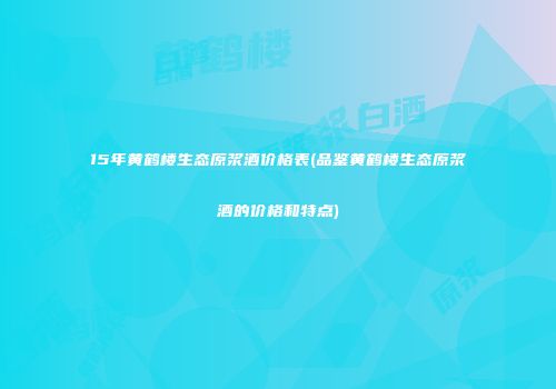 15年黄鹤楼生态原浆酒价格表(品鉴黄鹤楼生态原浆酒的价格和特点)