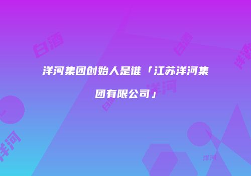 洋河集团创始人是谁「江苏洋河集团有限公司」