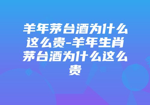 羊年茅台酒为什么这么贵-羊年生肖茅台酒为什么这么贵