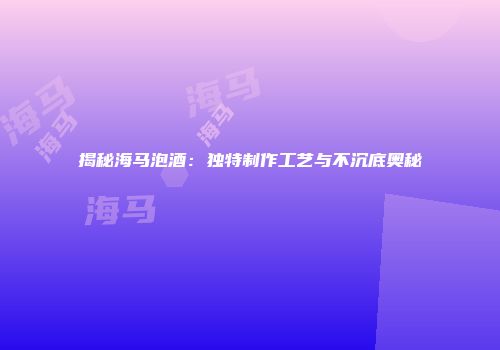 揭秘海马泡酒：独特制作工艺与不沉底奥秘