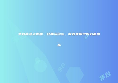茅台新品大揭秘：经典与创新，收藏家眼中的必备珍品