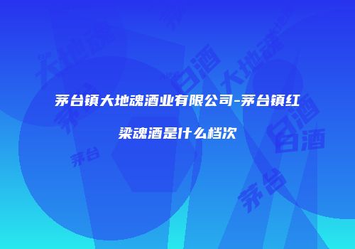 茅台镇大地魂酒业有限公司-茅台镇红梁魂酒是什么档次