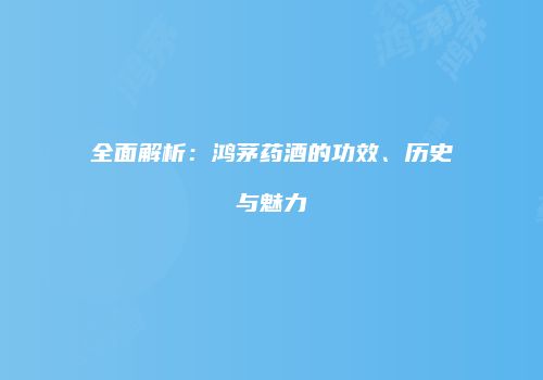 全面解析：鸿茅药酒的功效、历史与魅力
